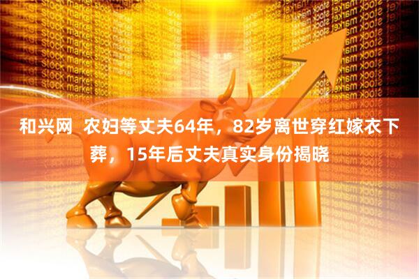 和兴网  农妇等丈夫64年，82岁离世穿红嫁衣下葬，15年后丈夫真实身份揭晓