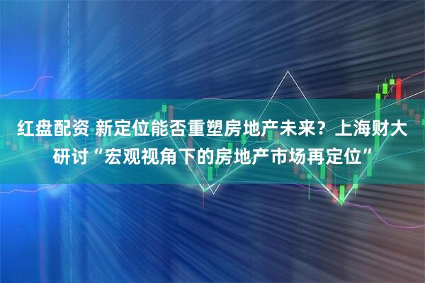 红盘配资 新定位能否重塑房地产未来？上海财大研讨“宏观视角下的房地产市场再定位”