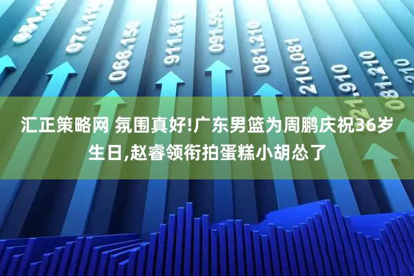 汇正策略网 氛围真好!广东男篮为周鹏庆祝36岁生日,赵睿领衔拍蛋糕小胡怂了