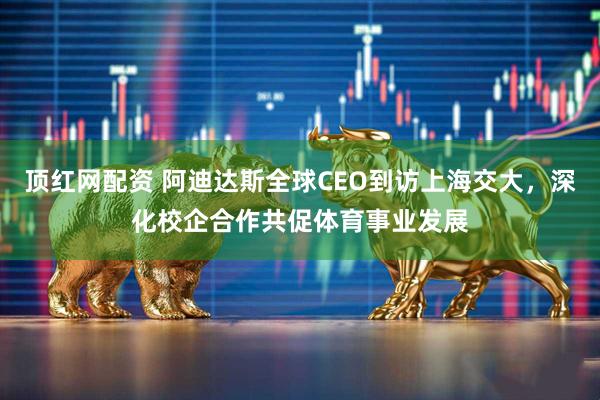 顶红网配资 阿迪达斯全球CEO到访上海交大，深化校企合作共促体育事业发展