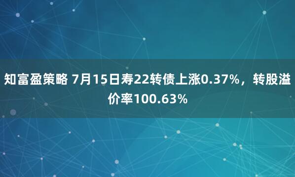 知富盈策略 7月15日寿22转债上涨0.37%，转股溢价率100.63%
